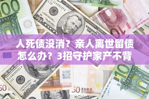 北京人死债没消？亲人离世留债怎么办？3招守护家产不背锅