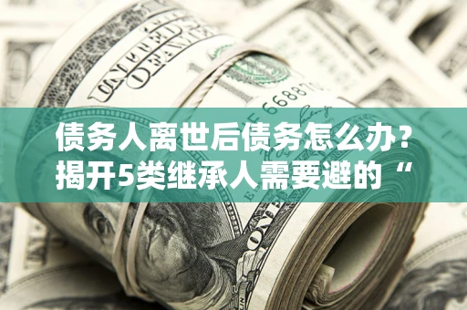 北京债务人离世后债务怎么办？揭开5类继承人需要避的“坑”
